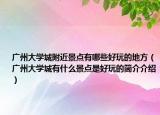 廣州大學(xué)城附近景點(diǎn)有哪些好玩的地方（廣州大學(xué)城有什么景點(diǎn)是好玩的簡介介紹）