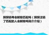 探探銷號(hào)會(huì)解除匹配嗎（探探注銷了匹配的人會(huì)解除嗎簡(jiǎn)介介紹）