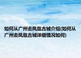 如何從廣州去鳳凰古城介紹(如何從廣州去鳳凰古城詳細(xì)情況如何)