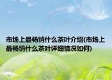 市場(chǎng)上最暢銷什么茶葉介紹(市場(chǎng)上最暢銷什么茶葉詳細(xì)情況如何)