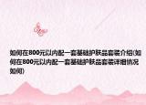 如何在800元以內(nèi)配一套基礎(chǔ)護(hù)膚品套裝介紹(如何在800元以內(nèi)配一套基礎(chǔ)護(hù)膚品套裝詳細(xì)情況如何)
