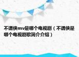 不謂俠mv是哪個電視劇（不謂俠是哪個電視劇歌簡介介紹）
