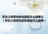牙齒上有黑色的東西是怎么回事兒（牙齒上有黑色的東西是怎么回事）