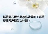 試管嬰兒預(yù)產(chǎn)期怎么計(jì)算的（試管嬰兒預(yù)產(chǎn)期怎么計(jì)算）