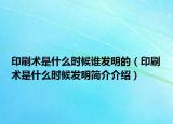 印刷術(shù)是什么時(shí)候誰發(fā)明的（印刷術(shù)是什么時(shí)候發(fā)明簡(jiǎn)介介紹）