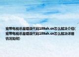 寬帶電視總是錯誤代碼189ah.cn怎么解決介紹(寬帶電視總是錯誤代碼189ah.cn怎么解決詳細情況如何)