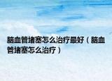 腦血管堵塞怎么治療最好（腦血管堵塞怎么治療）