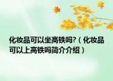 化妝品可以坐高鐵嗎?（化妝品可以上高鐵嗎簡(jiǎn)介介紹）
