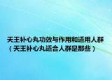 天王補心丸功效與作用和適用人群（天王補心丸適合人群是那些）