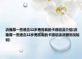 請(qǐng)推薦一些適合11歲男孩看的卡通動(dòng)漫介紹(請(qǐng)推薦一些適合11歲男孩看的卡通動(dòng)漫詳細(xì)情況如何)