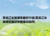 黑龍江女孩哪里最好介紹(黑龍江女孩哪里最好詳細(xì)情況如何)