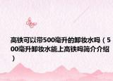 高鐵可以帶500毫升的卸妝水嗎（500毫升卸妝水能上高鐵嗎簡介介紹）