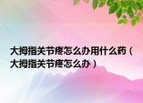 大拇指關(guān)節(jié)疼怎么辦用什么藥（大拇指關(guān)節(jié)疼怎么辦）