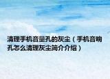 清理手機(jī)音量孔的灰塵（手機(jī)音響孔怎么清理灰塵簡介介紹）