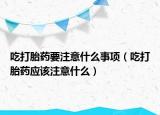 吃打胎藥要注意什么事項(xiàng)（吃打胎藥應(yīng)該注意什么）