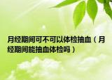 月經(jīng)期間可不可以體檢抽血（月經(jīng)期間能抽血體檢嗎）