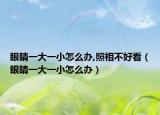 眼睛一大一小怎么辦,照相不好看（眼睛一大一小怎么辦）