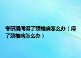 考研期間得了頸椎病怎么辦（得了頸椎病怎么辦）