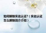 如何解除實名認證?（實名認證怎么解除簡介介紹）