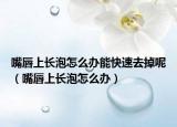 嘴唇上長泡怎么辦能快速去掉呢（嘴唇上長泡怎么辦）