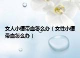 女人小便帶血怎么辦（女性小便帶血怎么辦）