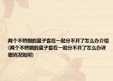 兩個(gè)不銹鋼的盆子套在一起分不開(kāi)了怎么辦介紹(兩個(gè)不銹鋼的盆子套在一起分不開(kāi)了怎么辦詳細(xì)情況如何)