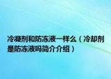 冷凝劑和防凍液一樣么（冷卻劑是防凍液嗎簡介介紹）