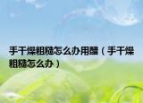 手干燥粗糙怎么辦用醋（手干燥粗糙怎么辦）