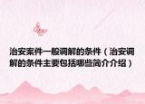 治安案件一般調(diào)解的條件（治安調(diào)解的條件主要包括哪些簡(jiǎn)介介紹）