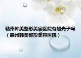 贛州韓美整形美容醫(yī)院有超光子嗎（贛州韓美整形美容醫(yī)院）