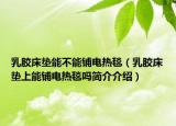 乳膠床墊能不能鋪電熱毯（乳膠床墊上能鋪電熱毯嗎簡介介紹）