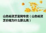 山色峪靈芝官網(wǎng)專賣（山色峪靈芝價格為什么那么高）