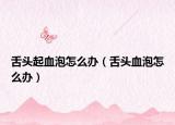 舌頭起血泡怎么辦（舌頭血泡怎么辦）