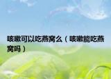 咳嗽可以吃燕窩么（咳嗽能吃燕窩嗎）
