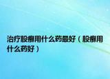 治療股癬用什么藥最好（股癬用什么藥好）