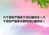 六個月引產(chǎn)后多久可以碰冷水（六個月引產(chǎn)后多長時間可以碰涼水）