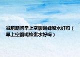 減肥期間早上空腹喝蜂蜜水好嗎（早上空腹喝蜂蜜水好嗎）