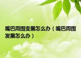 嘴巴周圍變黑怎么辦（嘴巴周圍發(fā)黑怎么辦）
