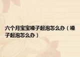 六個(gè)月寶寶嗓子起泡怎么辦（嗓子起泡怎么辦）