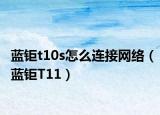 藍(lán)鉅t10s怎么連接網(wǎng)絡(luò)（藍(lán)鉅T11）