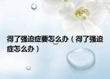 得了強(qiáng)迫癥要怎么辦（得了強(qiáng)迫癥怎么辦）