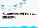 大三陽(yáng)是絕癥嗎會(huì)傳染嗎（大三陽(yáng)是絕癥嗎）
