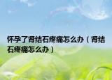 懷孕了腎結(jié)石疼痛怎么辦（腎結(jié)石疼痛怎么辦）