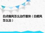 白點癲風怎么治療最快（白癜風怎么治）