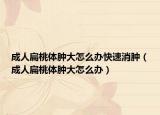 成人扁桃體腫大怎么辦快速消腫（成人扁桃體腫大怎么辦）