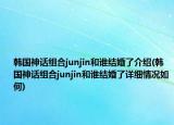 韓國神話組合junjin和誰結(jié)婚了介紹(韓國神話組合junjin和誰結(jié)婚了詳細(xì)情況如何)