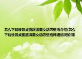 怎么下載設(shè)置桌面超清美女動(dòng)態(tài)壁紙介紹(怎么下載設(shè)置桌面超清美女動(dòng)態(tài)壁紙?jiān)敿?xì)情況如何)