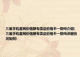 三星手機(jī)官網(wǎng)價(jià)格跟專賣店價(jià)格不一致嗎介紹(三星手機(jī)官網(wǎng)價(jià)格跟專賣店價(jià)格不一致嗎詳細(xì)情況如何)