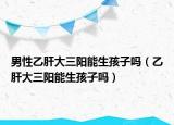 男性乙肝大三陽能生孩子嗎（乙肝大三陽能生孩子嗎）