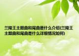 蘭陵王主題曲和尾曲是什么介紹(蘭陵王主題曲和尾曲是什么詳細(xì)情況如何)